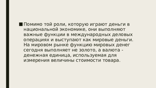 Помимо той роли, которую играют деньги в национальной экономике, они выполняют важные функции в международных деловых операциях и выступают как мировые деньги. На мировом рынке функцию мировых денег сегодня выполняет не золото, а валюта - денежная единица, используемая для измерения величины стоимости товара.