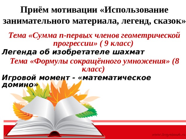 Приём мотивации «Использование занимательного материала, легенд, сказок» Тема «Сумма n-первых членов геометрической прогрессии» ( 9 класс) Легенда об изобретателе шахмат Тема «Формулы сокращённого умножения» (8 класс) Игровой момент - «математическое домино»