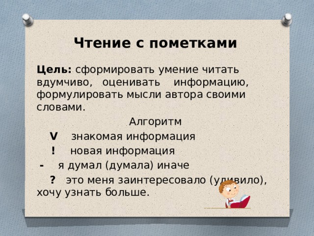 Чтение с пометками Цель: сформировать умение читать вдумчиво, оценивать информацию, формулировать мысли автора своими словами. Алгоритм  V знакомая информация  ! новая информация  - я думал (думала) иначе  ? это меня заинтересовало (удивило), хочу узнать больше.