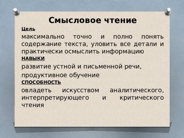 Смысловое чтение Цель максимально точ­но и полно понять содержание текста, уло­вить все детали и практически осмыслить информацию НАВЫКИ развитие устной и письмен­ной речи, продуктивное обучение СПОСОБНОСТЬ овладеть искусством аналитического, интерпретирующего и критического чтения