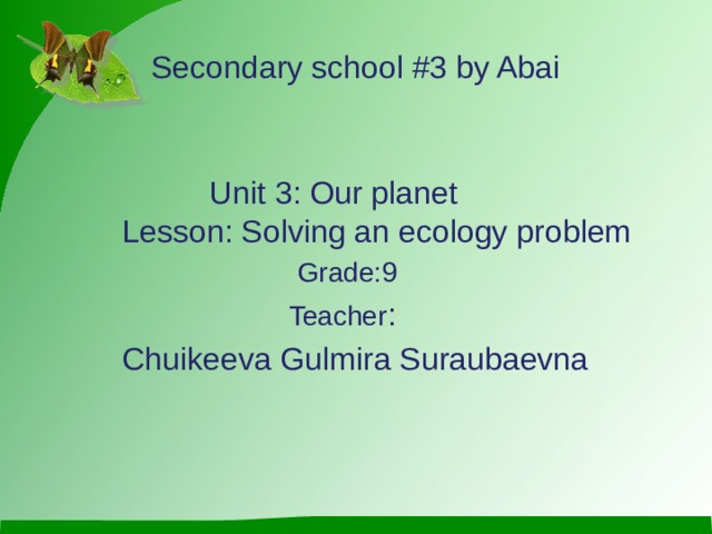 Secondary school #3 by Abai  Unit 3: Our planet Lesson: Solving an ecology problem  Grade:9  Teacher :  Chuikeeva Gulmira Suraubaevna