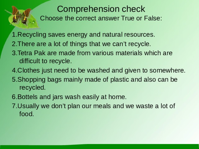 Comprehension check  Choose the correct answer True or False: 1.Recycling saves energy and natural resources. 2.There are a lot of things that we can’t recycle. 3.Tetra Pak are made from various materials which are difficult to recycle. 4.Clothes just need to be washed and given to somewhere. 5.Shopping bags mainly made of plastic and also can be recycled. 6.Bottels and jars wash easily at home. 7.Usually we don’t plan our meals and we waste a lot of food.