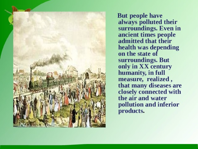 But people have always polluted their surroundings. Even in ancient times people admitted that their health was depending on the state of surroundings. But only in XX century humanity, in full measure, realized , that many diseases are closely connected with the air and water pollution and inferior products .
