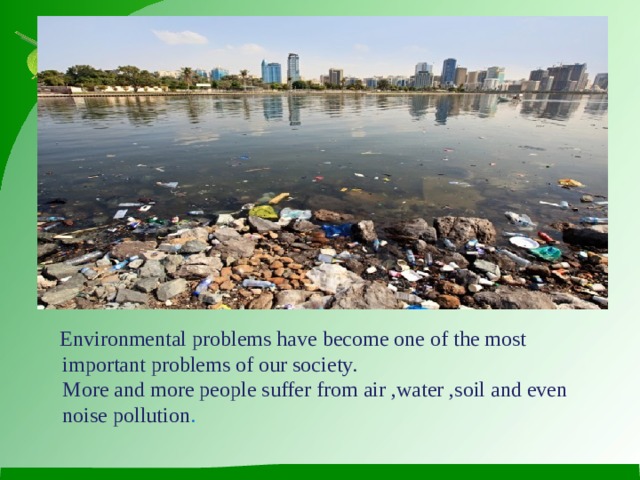 Environmental problems have become one of the most important problems of our society.  More and more people suffer from air ,water ,soil and even noise pollution .
