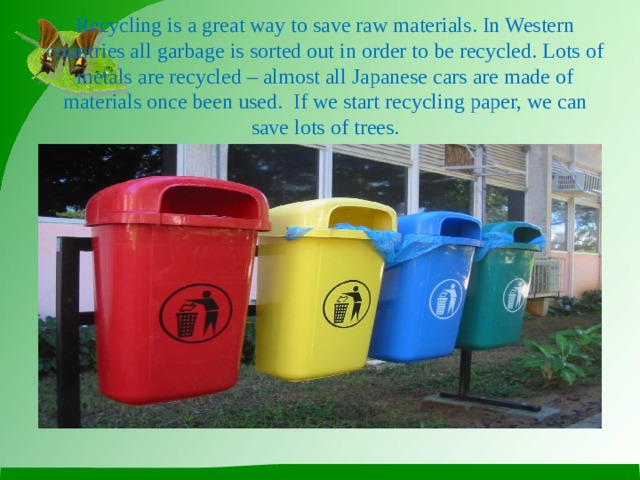 Recycling is a great way to save raw materials. In Western countries all garbage is sorted out in order to be recycled. Lots of metals are recycled – almost all Japanese cars are made of materials once been used. If we start recycling paper, we can save lots of trees.