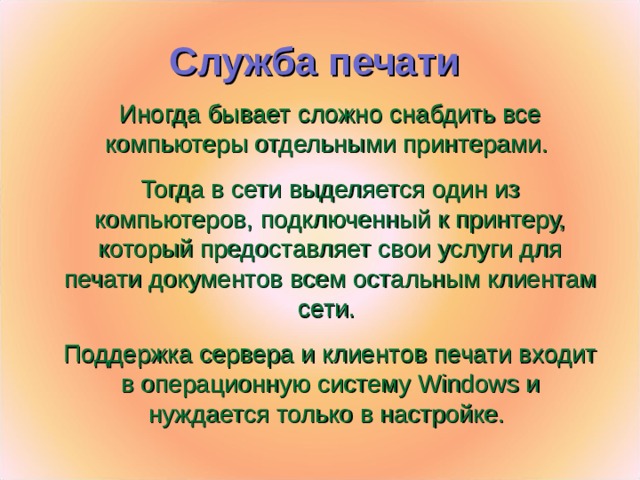 Служба печати  Иногда бывает сложно снабдить все компьютеры отдельными принтерами. Тогда в сети выделяется один из компьютеров, подключенный к принтеру, который предоставляет свои услуги для печати документов всем остальным клиентам сети. Поддержка сервера и клиентов печати входит в операционную систему Windows и нуждается только в настройке.