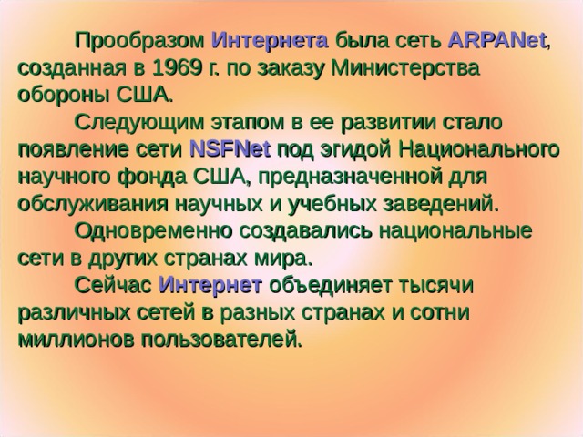 Прообразом  Интернета  была сеть ARPANet , созданная в 1969 г. по заказу Министерства обороны США.  Следующим этапом в ее развитии стало появление сети NSFNet  под эгидой Национального научного фонда США, предназначенной для обслуживания научных и учебных заведений.  Одновременно создавались национальные сети в других странах мира.  Сейчас Интернет  объединяет тысячи различных сетей в разных странах и сотни миллионов пользователей.