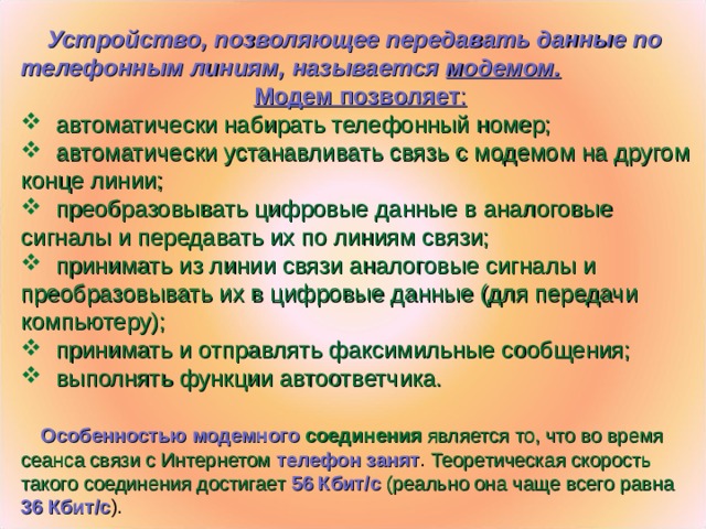 Устройство, позволяющее передавать данные по телефонным линиям, называется модемом. Модем позволяет :  автоматически набирать телефонный номер;  автоматически устанавливать связь с модемом на другом конце линии;  преобразовывать цифровые данные в аналоговые сигналы и передавать их по линиям связи;  принимать из линии связи аналоговые сигналы и преобразовывать их в цифровые данные (для передачи компьютеру);  принимать и отправлять факсимильные сообщения;  выполнять функции автоответчика.  Особенностью модемного соединения является то, что во время сеанса связи с Интернетом  телефон занят . Теоретическая скорость такого соединения достигает 56 Кбит/с  (реально она чаще всего равна 36 Кбит/с ).