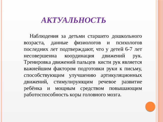 АКТУАЛЬНОСТЬ  Наблюдения за детьми старшего дошкольного возраста, данные физиологов и психологов последних лет подтверждают, что у детей 6-7 лет несовершенна координация движений рук. Тренировка движений пальцев кисти рук является важнейшим фактором подготовки руки к письму, способствующим улучшению артикуляционных движений, стимулирующим речевое развитие ребёнка и мощным средством повышающим работоспособность коры головного мозга.