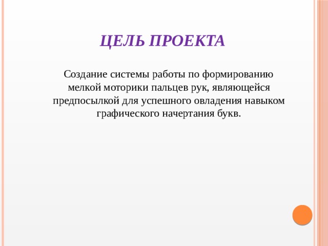 ЦЕЛЬ ПРОЕКТА  Создание системы работы по формированию мелкой моторики пальцев рук, являющейся предпосылкой для успешного овладения навыком графического начертания букв.