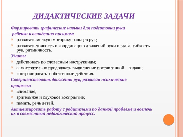 ДИДАКТИЧЕСКИЕ ЗАДАЧИ Формировать графические навыки для подготовки руки  ребенка к овладению письмом: развивать мелкую моторику пальцев рук; развивать точность и координацию движений руки и глаза, гибкость рук, ритмичность. Учить: действовать по словесным инструкциям; самостоятельно продолжать выполнение поставленной задачи; контролировать собственные действия. Совершенствовать движения рук, развивая психические процессы: внимание; зрительное и слуховое восприятие; память, речь детей. Активизировать работу с родителями по данной проблеме и вовлечь их в совместный педагогический процесс.