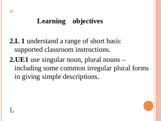 L   Learning objectives  2.L 1 understand a range of short basic supported classroom instructions. 2.UE1 use singular noun, plural nouns – including some common irregular plural forms in giving simple descriptions.
