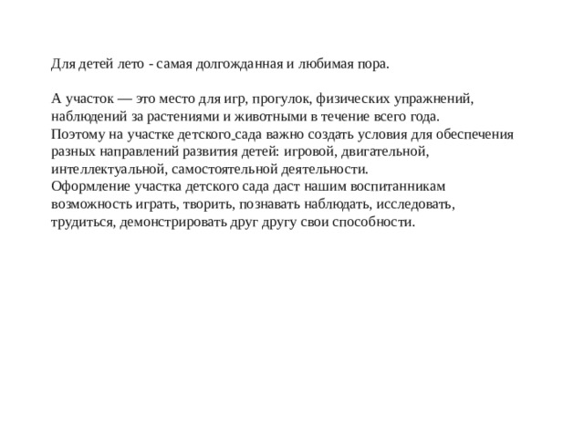 Для детей лето - самая долгожданная и любимая пора. А участок — это место для игр, прогулок, физических упражнений, наблюдений за растениями и животными в течение всего года. Поэтому на   участке детского  сада важно создать условия для обеспечения разных направлений развития детей: игровой, двигательной, интеллектуальной, самостоятельной деятельности.  Оформление участка детского сада даст нашим воспитанникам возможность играть, творить, познавать наблюдать, исследовать, трудиться, демонстрировать друг другу свои способности.