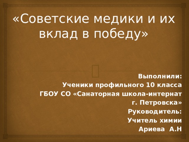 «Советские медики и их вклад в победу» Выполнили: Ученики профильного 10 класса ГБОУ СО «Санаторная школа-интернат г. Петровска» Руководитель: Учитель химии  Ариева А.Н