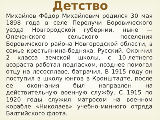 Детство Михайлов Фёдор Михайлович родился 30 мая 1898 года в селе Перелучи Боровического уезда Новгородской губернии, ныне — Опеченского сельского поселения Боровичского района Новгородской области, в семье крестьянина-бедняка. Русский. Окончил 2 класса земской школы, с 10-летнего возраста работал подпаском, позднее помогал отцу на лесосплаве, батрачил. В 1915 году он поступил в школу юнгов в Кронштадте, после ее окончания был направлен на действительную воен­ную службу. С 1915 по 1920 годы служил матросом на военном корабле «Николаев» учебно-минного отряда Балтийского флота.