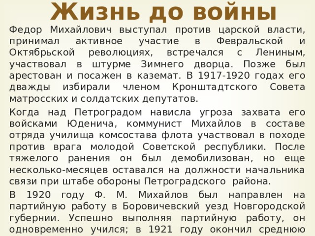 Жизнь до войны Федор Михайлович выступал против царской власти, принимал активное учас­тие в Февральской и Октябрьской революциях, встречался с Лениным, участвовал в штурме Зим­него дворца. Позже был арестован и посажен в каземат. В 1917-1920 годах его дважды избирали членом Кронштадтского Совета матросских и солдатских депутатов. Когда над Петроградом нависла угроза захвата его войсками Юденича, коммунист Михайлов в составе отряда училища комсостава флота участ­вовал в походе против врага молодой Советской республики. После тяжелого ранения он был демобилизован, но еще несколько-месяцев оставался на должности начальника связи при штабе обороны Петроградского  района. В 1920 году Ф. М. Михайлов был на­правлен на партийную работу в Боровичевский уезд Новгородской губер­нии. Успешно выполняя партийную работу, он одновременно учился; в 1921 году окончил сред­нюю школу и поступил в Ленинградский медицинский институт. В 1926 году окончил мединститут.