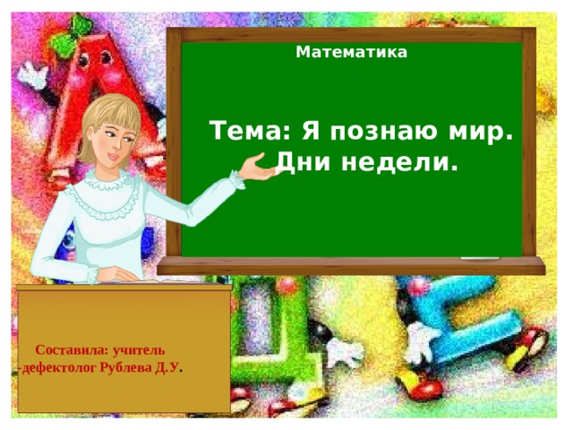 Математика Тема: Я познаю мир.  Дни недели.     Составила: учитель -дефектолог Рублева Д.У .