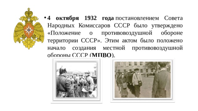 4 октября 1932 года  постановлением Совета Народных Комиссаров СССР было утверждено «Положение о противовоздушной обороне территории СССР». Этим актом было положено начало создания местной противовоздушной обороны СССР ( МПВО ). 
