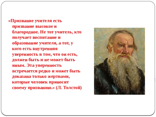 «Призвание учителя есть призвание высокое и благородное. Не тот учитель, кто получает воспитание и образование учителя, а тот, у кого есть внутренняя уверенность в том, что он есть, должен быть и не может быть иным. Эта уверенность встречается редко и может быть доказана только жертвами, которые человек приносит своему призванию.» (Л. Толстой)