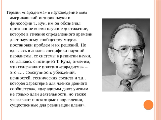 Термин «парадигма» в науковедение ввел американский историк науки и философии Т. Кун, им он обозначил признанное всеми научное достижение, которое в течение определенного времени дает научному сообществу модель постановки проблем и их решений. Не вдаваясь в анализ специфики научной парадигмы, ее системы в развитии науки, соглашаясь с позицией Т. Куна, отметим, что содержание понятия «парадигма» – это «… совокупность убеждений, ценностей, технических средств и т.д., которая характерна для членов данного сообщества», «парадигмы дают ученым не только план деятельности, но также указывают и некоторые направления, существенные для реализации плана». 