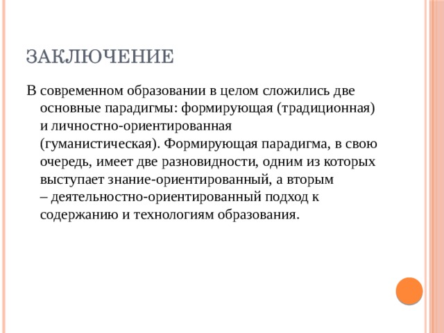 Заключение В современном образовании в целом сложились две основные парадигмы: формирующая (традиционная) и личностно-ориентированная (гуманистическая). Формирующая парадигма, в свою очередь, имеет две разновидности, одним из которых выступает знание-ориентированный, а вторым – деятельностно-ориентированный подход к содержанию и технологиям образования.