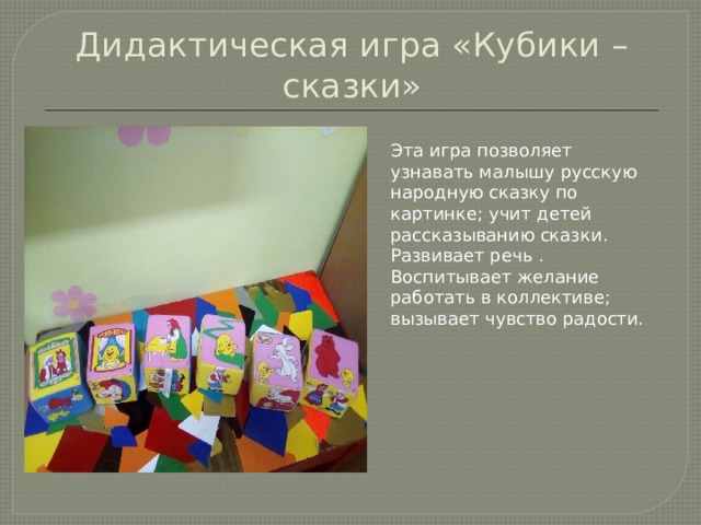 Дидактическая игра «Кубики – сказки» Эта игра позволяет узнавать малышу русскую народную сказку по картинке; учит детей рассказыванию сказки. Развивает речь . Воспитывает желание работать в коллективе; вызывает чувство радости.