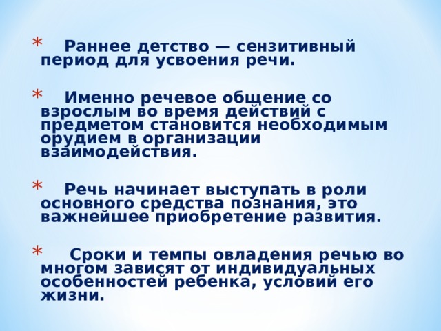 Раннее детство — сензитивный период для усвоения речи.   Именно речевое общение со взрослым во время действий с предметом становится необходимым орудием в организации взаимодействия.   Речь начинает выступать в роли основного средства познания, это важнейшее приобретение развития.   Сроки и темпы овладения речью во многом зависят от индивидуальных особенностей ребенка, условий его жизни.