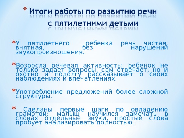 У пятилетнего ребенка речь чистая, внятная, без нарушений звукопроизношения. Возросла речевая активность: ребенок не только задает вопросы, сам отвечает, но и охотно и подолгу рассказывает о своих наблюдениях и впечатлениях. Употребление предложений более сложной структуры.  Сделаны первые шаги по овладению грамотой: малыш научился замечать в словах отдельные звуки, простые слова пробует анализировать полностью.