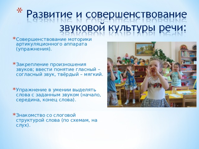 Совершенствование моторики артикуляционного аппарата (упражнения).  Закрепление произношения звуков; ввести понятие гласный – согласный звук, твёрдый – мягкий.  Упражнение в умении выделять слова с заданным звуком (начало, середина, конец слова).  Знакомство со слоговой структурой слова (по схемам, на слух). 