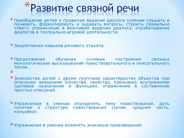 Приобщение детей к правилам ведения диалога (умение слушать и понимать, формулировать и задавать вопросы, строить правильно ответ); упражнение в вежливом ведении диалога; отрабатывание диалогов в театрально-игровой деятельности.  Закрепление навыков речевого этикета.  Продолжение обучения основам построения связных монологических высказываний повествовательного и описательного типов. Знакомство детей с двумя группами характеристик объектов при описании: внешними (качества, свойства, признаки), внутренними (целевое назначение и функции); упражнение в составлении простых описаний.  Упражнение в умении определять тему повествования, дать понятие о структуре повествования (зачин, средняя часть, концовка).  Упражнение в умении изменять знакомые произведения. 