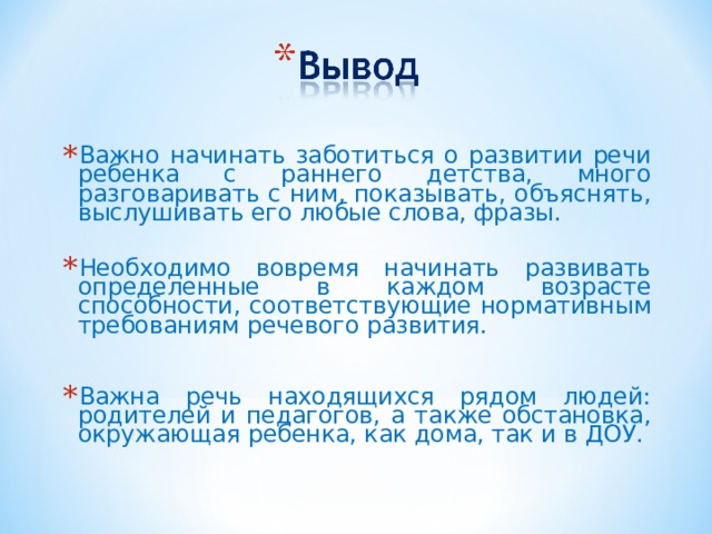 Важно начинать заботиться о развитии речи ребенка с раннего детства, много разговаривать с ним, показывать, объяснять, выслушивать его любые слова, фразы. Необходимо вовремя начинать развивать определенные в каждом возрасте способности, соответствующие нормативным требованиям речевого развития.  Важна речь находящихся рядом людей: родителей и педагогов, а также обстановка, окружающая ребенка, как дома, так и в ДОУ.