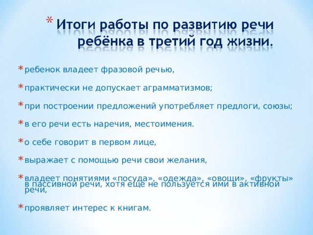 ребенок владеет фразовой речью, практически не допускает аграмматизмов; при построении предложений употребляет предлоги, союзы; в его речи есть наречия, местоимения. о себе говорит в первом лице, выражает с помощью речи свои желания, владеет понятиями «посуда», «одежда», «овощи», «фрукты» в пассивной речи, хотя еще не пользуется ими в активной речи, проявляет интерес к книгам.