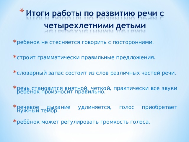 ребенок не стесняется говорить с посторонними.  строит грамматически правильные предложения.  словарный запас состоит из слов различных частей речи.  речь становится внятной, четкой, практически все звуки ребенок произносит правильно.  речевое дыхание удлиняется, голос приобретает нужный тембр. ребёнок может регулировать громкость голоса.