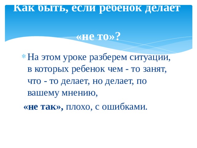 Как быть, если ребенок делает  «не то»? На этом уроке разберем ситуации, в которых ребенок чем ‑ то занят, что ‑ то делает, но делает, по вашему мнению, «не так», плохо, с ошибками.