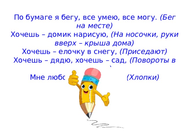 По бумаге я бегу, все умею, все могу.  (Бег на месте) Хочешь – домик нарисую,  (На носочки, руки вверх – крыша дома) Хочешь – елочку в снегу,  (Приседают) Хочешь – дядю, хочешь – сад,  (Повороты в стороны) Мне любой ребенок рад!  (Хлопки)