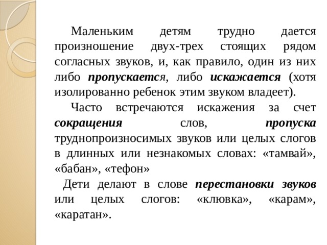 Маленьким детям трудно дается произношение двух-трех стоящих рядом согласных звуков, и, как правило, один из них либо пропускаетс я , либо искажается (хотя изолированно ребенок этим звуком владеет).  Часто встречаются искажения за счет сокращения слов, пропуска труднопроизносимых звуков или целых слогов в длинных или незнакомых словах: «тамвай», «бабан», «тефон» Дети делают в слове перестановки звуков или целых слогов: «клювка», «карам», «каратан».