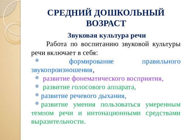 СРЕДНИЙ ДОШКОЛЬНЫЙ ВОЗРАСТ Звуковая культура речи  Работа по воспитанию звуковой культуры речи включает в себя:  формирование правильного звукопроизношения ,  развитие фонематического восприятия,  развитие голосового аппарата, развитие речевого дыхания, развитие умения пользоваться умеренным темпом речи и интонационными средствами выразительности.