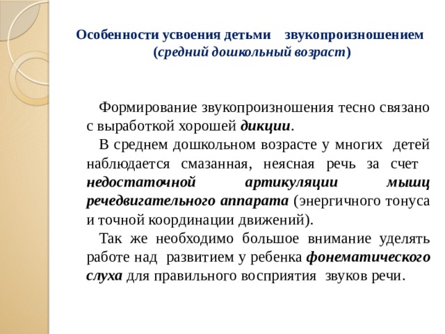 Особенности усвоения детьми звукопроизношением  ( средний дошкольный возраст ) Формирование звукопроизношения тесно связано с выработкой хорошей дикции . В среднем дошкольном возрасте у многих детей наблюдается смазанная, неясная речь за счет недостаточной артикуляции мышц речедвигательного аппарата (энергичного тонуса и точной координации движений). Так же необходимо большое внимание уделять работе над развитием у ребенка фонематического слуха для правильного восприятия звуков речи.