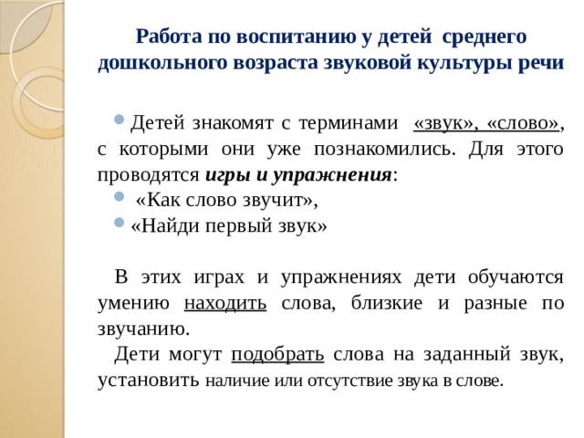 Работа по воспитанию у детей среднего дошкольного возраста звуковой культуры речи   Детей знакомят с терминами «звук», «слово» , с которыми они уже познакомились. Для этого проводятся игры и упражнения :  «Как слово звучит», «Найди первый звук» В этих играх и упражнениях дети обучаются умению находить слова, близкие и разные по звучанию. Дети могут подобрать слова на заданный звук, установить наличие или отсутствие звука в слове.