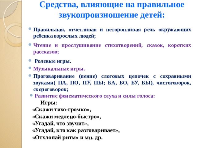 Средства, влияющие на правильное звукопроизношение детей:   Правильная, отчетливая и неторопливая речь окружающих ребенка взрослых людей; Чтение и прослушивание стихотворений, сказок, коротких рассказов;  Ролевые игры. Музыкальные игры. Проговаривание (пение) слоговых цепочек с сохранными звуками( ПА, ПО, ПУ, ПЫ; БА, БО, БУ, БЫ), чистоговорок, скороговорок; Развитие фонематического слуха и силы голоса:  Игры: «Скажи тихо-громко», «Скажи медлено-быстро», «Угадай, что звучит», «Угадай, кто как разговаривает», «Отхлопай ритм» и мн. др.