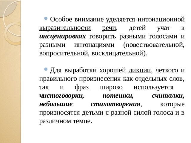 Особое внимание уделяется интонационной  выразительности  речи , детей учат в инсценировках говорить разными голосами и разными интонациями (повествовательной, вопросительной, восклицательной). Для выработки хорошей дикции