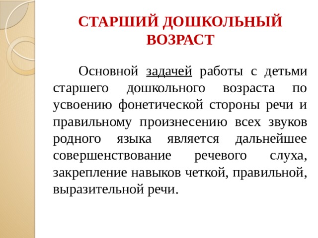 СТАРШИЙ ДОШКОЛЬНЫЙ ВОЗРАСТ  Основной задачей работы с детьми старшего дошкольного возраста по усвоению фонетической стороны речи и правильному произнесению всех звуков родного языка является дальнейшее совершенствование речевого слуха, закрепление навыков четкой, правильной, выразительной речи.