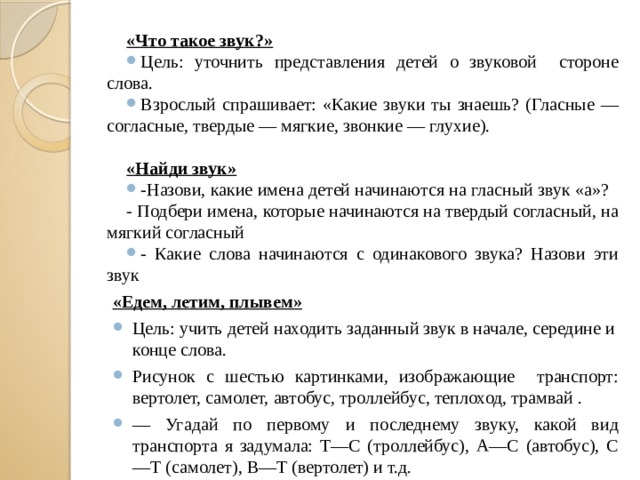 «Что такое звук?» Цель: уточнить представления детей о звуковой стороне слова. Взрослый спрашивает: «Какие звуки ты знаешь? (Гласные — согласные, твердые — мягкие, звонкие — глухие). «Найди звук» -Назови, какие имена детей начинаются на гласный звук «а»? - Подбери имена, которые начинаются на твердый согласный, на мягкий согласный - Какие слова начинаются с одинакового звука? Назови эти звук «Едем, летим, плывем»