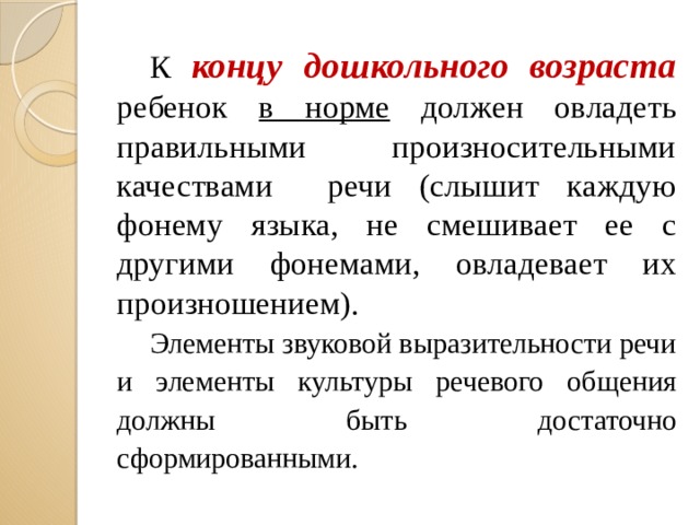 К концу дошкольного возраста ребенок в норме должен овладеть правильными произносительными качествами речи (слышит каждую фонему языка, не смешивает ее с другими фонемами, овладевает их произношением).  Элементы звуковой выразительности речи и элементы культуры речевого общения должны быть достаточно сформированными.