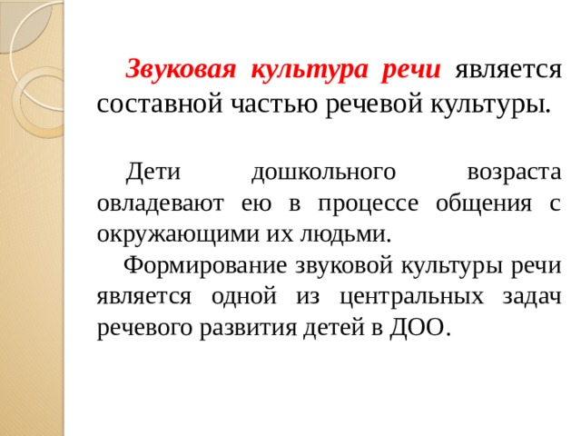 Звуковая культура речи является составной частью речевой культуры.  Дети дошкольного возраста овладевают ею в процессе общения с окружающими их людьми.  Формирование звуковой культуры речи является одной из центральных задач речевого развития детей в ДОО.