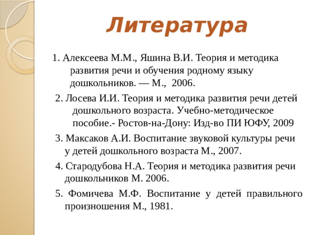 Литература   1. Алексеева М.М., Яшина В.И. Теория и методика развития речи и обучения родному языку дошкольников. — М., 2006. 2. Лосева И.И. Теория и методика развития речи детей дошкольного возраста. Учебно-методическое пособие.- Ростов-на-Дону: Изд-во ПИ ЮФУ, 2009 3. Максаков А.И. Воспитание звуковой культуры речи у детей дошкольного возраста М., 2007. 4. Стародубова Н.А. Теория и методика развития речи дошкольников М. 2006. 5. Фомичева М.Ф. Воспитание у детей правильного произношения М., 1981.  