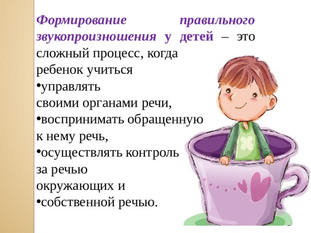 Формирование правильного звукопроизношения у детей – это сложный процесс, когда ребенок учиться управлять своими органами речи, воспринимать обращенную к нему речь, осуществлять контроль за речью окружающих и