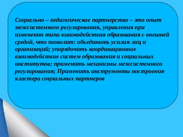 Социально – педагогическое партнерство – это опыт межсистемного регулирования, управления при изменении типа взаимодействия образования с внешней средой, что позволит: объединить усилия лиц и организаций; упорядочить координационное взаимодействие систем образования и социальных институтов; применить механизмы межсистемного регулирования; Применить инструменты построения кластера социальных партнеров