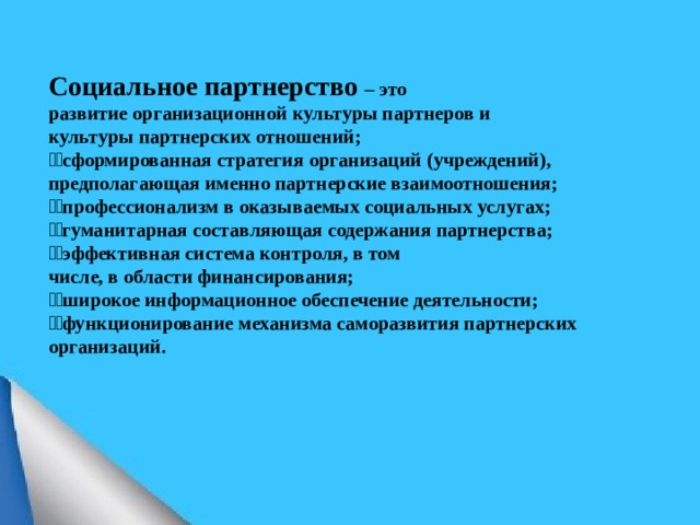 Социальное партнерство – это развитие организационной культуры партнеров и культуры партнерских отношений;  сформированная стратегия организаций (учреждений), предполагающая именно партнерские взаимоотношения;  профессионализм в оказываемых социальных услугах;  гуманитарная составляющая содержания партнерства;  эффективная система контроля, в том числе, в области финансирования;  широкое информационное обеспечение деятельности;  функционирование механизма саморазвития партнерских организаций.  