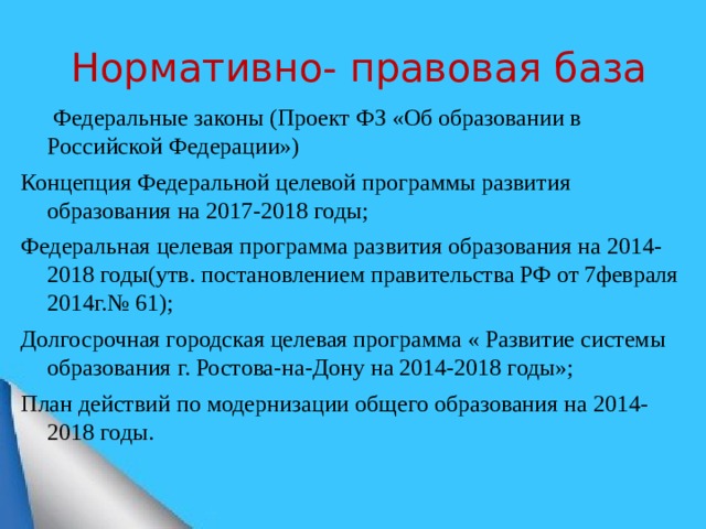 Нормативно- правовая база   Федеральные законы (Проект ФЗ «Об образовании в Российской Федерации») Концепция Федеральной целевой программы развития образования на 2017-2018 годы; Федеральная целевая программа развития образования на 2014-2018 годы(утв. постановлением правительства РФ от 7февраля 2014г.№ 61); Долгосрочная городская целевая программа « Развитие системы образования г. Ростова-на-Дону на 2014-2018 годы»; План действий по модернизации общего образования на 2014-2018 годы.